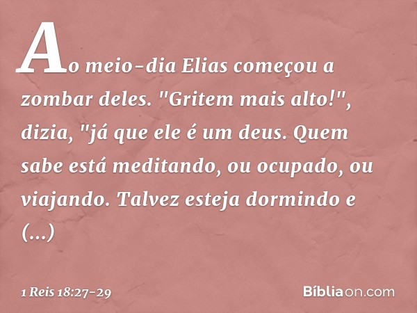 Ao meio-dia Elias começou a zombar deles. "Gritem mais alto!", dizia, "já que ele é um deus. Quem sabe está meditando, ou ocupado, ou viajando. Talvez esteja do