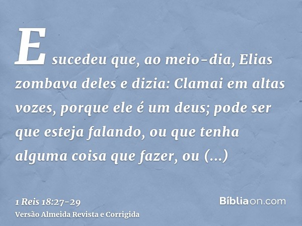 E sucedeu que, ao meio-dia, Elias zombava deles e dizia: Clamai em altas vozes, porque ele é um deus; pode ser que esteja falando, ou que tenha alguma coisa que