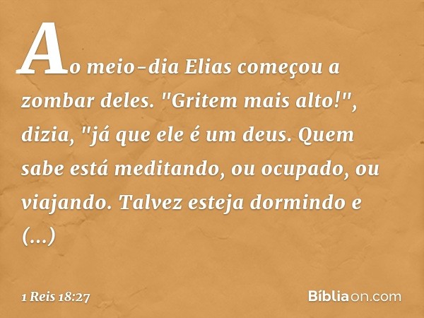 Ao meio-dia Elias começou a zombar deles. "Gritem mais alto!", dizia, "já que ele é um deus. Quem sabe está meditando, ou ocupado, ou viajando. Talvez esteja do