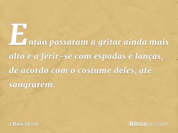 Então passaram a gritar ainda mais alto e a ferir-se com espadas e lanças, de acordo com o costume deles, até sangrarem. -- 1 Reis 18:28