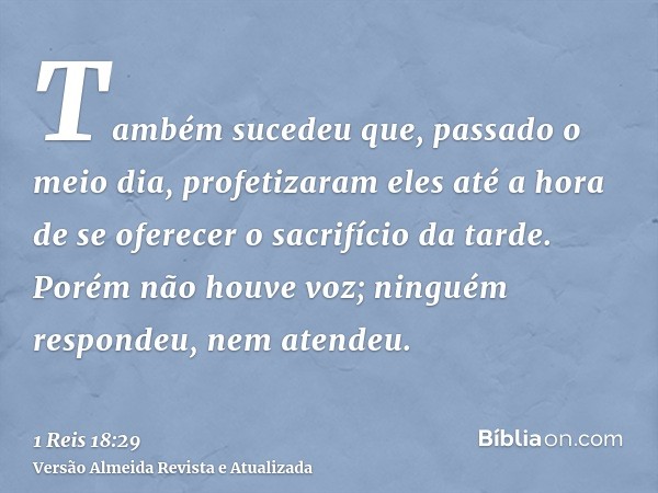 Também sucedeu que, passado o meio dia, profetizaram eles até a hora de se oferecer o sacrifício da tarde. Porém não houve voz; ninguém respondeu, nem atendeu.