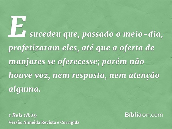 E sucedeu que, passado o meio-dia, profetizaram eles, até que a oferta de manjares se oferecesse; porém não houve voz, nem resposta, nem atenção alguma.