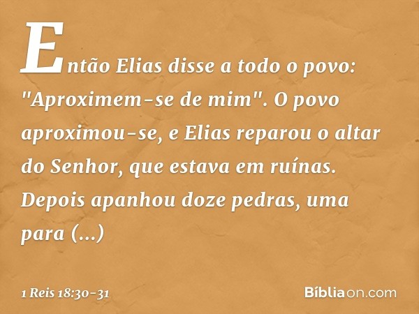 Então Elias disse a todo o povo: "Aproximem-se de mim". O povo aproximou-se, e Elias reparou o altar do Senhor, que estava em ruínas. Depois apanhou doze pedras