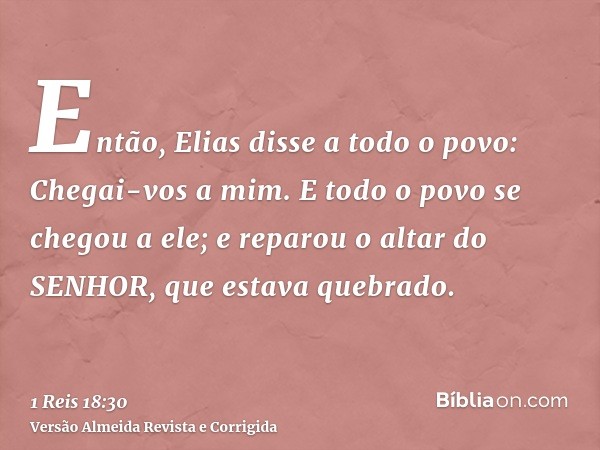 Então, Elias disse a todo o povo: Chegai-vos a mim. E todo o povo se chegou a ele; e reparou o altar do SENHOR, que estava quebrado.