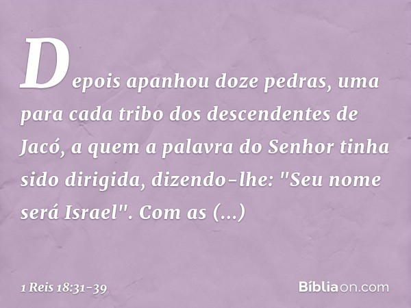 Depois apanhou doze pedras, uma para cada tribo dos descendentes de Jacó, a quem a palavra do Senhor tinha sido dirigida, dizendo-lhe: "Seu nome será Israel". C