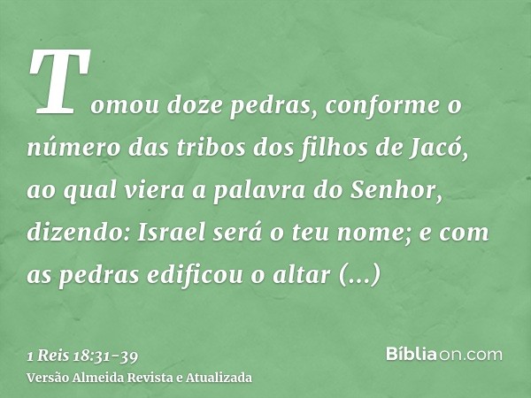 Tomou doze pedras, conforme o número das tribos dos filhos de Jacó, ao qual viera a palavra do Senhor, dizendo: Israel será o teu nome;e com as pedras edificou 