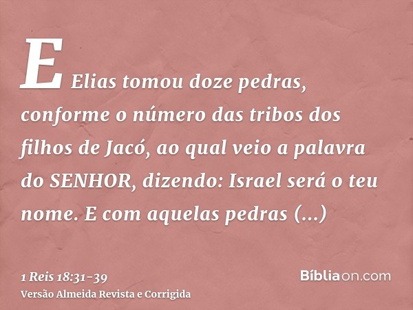 E Elias tomou doze pedras, conforme o número das tribos dos filhos de Jacó, ao qual veio a palavra do SENHOR, dizendo: Israel será o teu nome.E com aquelas pedr