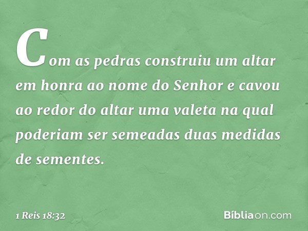 Com as pedras construiu um altar em honra ao nome do Senhor e cavou ao redor do altar uma valeta na qual poderiam ser semeadas duas medidas de sementes. -- 1 Re