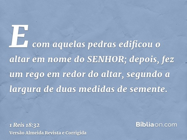 E com aquelas pedras edificou o altar em nome do SENHOR; depois, fez um rego em redor do altar, segundo a largura de duas medidas de semente.