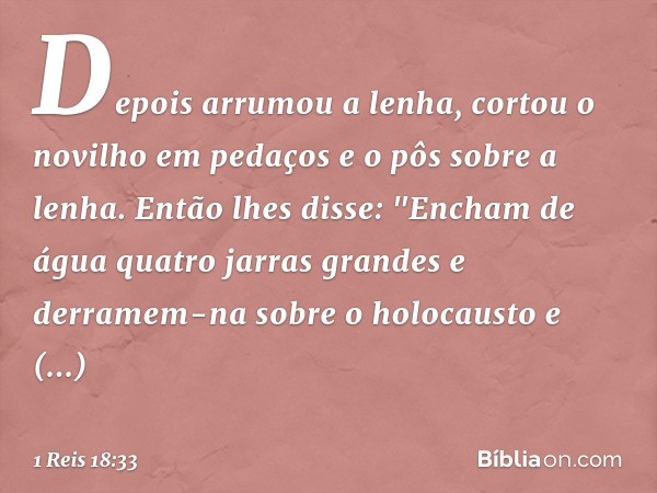 Depois arrumou a lenha, cortou o novilho em pedaços e o pôs sobre a lenha. Então lhes disse: "Encham de água quatro jarras grandes e derramem-na sobre o holocau