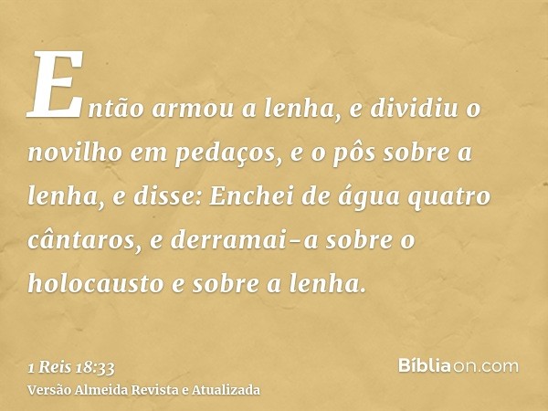 Então armou a lenha, e dividiu o novilho em pedaços, e o pôs sobre a lenha, e disse: Enchei de água quatro cântaros, e derramai-a sobre o holocausto e sobre a l