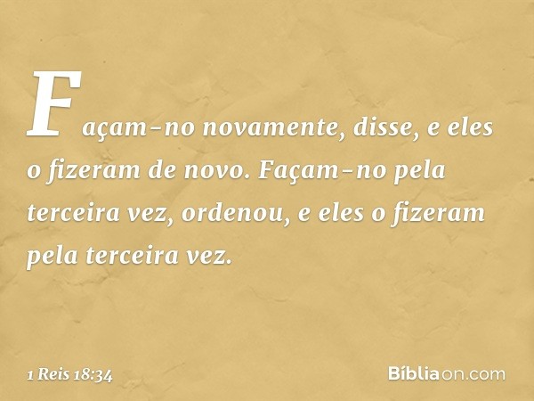 "Façam-no novamente", disse, e eles o fizeram de novo.
"Façam-no pela terceira vez", ordenou, e eles o fizeram pela terceira vez. -- 1 Reis 18:34