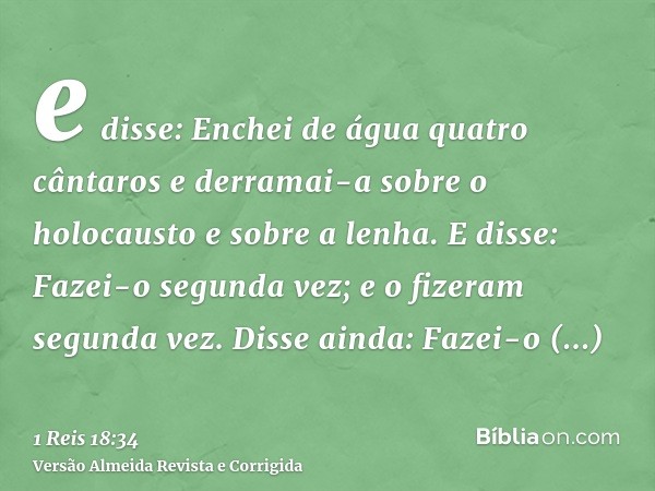 e disse: Enchei de água quatro cântaros e derramai-a sobre o holocausto e sobre a lenha. E disse: Fazei-o segunda vez; e o fizeram segunda vez. Disse ainda: Faz