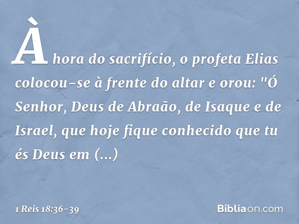 À hora do sacrifício, o profeta Elias colocou-se à frente do altar e orou: "Ó Senhor, Deus de Abraão, de Isaque e de Israel, que hoje fique conhecido que tu és 