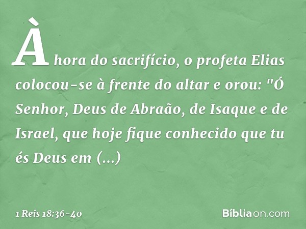 À hora do sacrifício, o profeta Elias colocou-se à frente do altar e orou: "Ó Senhor, Deus de Abraão, de Isaque e de Israel, que hoje fique conhecido que tu és 