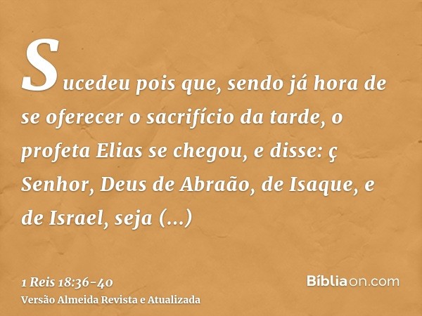 Sucedeu pois que, sendo já hora de se oferecer o sacrifício da tarde, o profeta Elias se chegou, e disse: ç Senhor, Deus de Abraão, de Isaque, e de Israel, seja