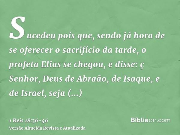 Sucedeu pois que, sendo já hora de se oferecer o sacrifício da tarde, o profeta Elias se chegou, e disse: ç Senhor, Deus de Abraão, de Isaque, e de Israel, seja