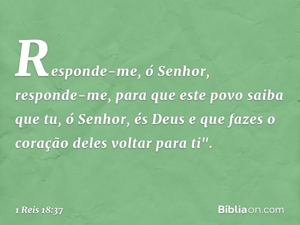 Responde-me, ó Senhor, responde-me, para que este povo saiba que tu, ó Senhor, és Deus e que fazes o coração deles voltar para ti". -- 1 Reis 18:37