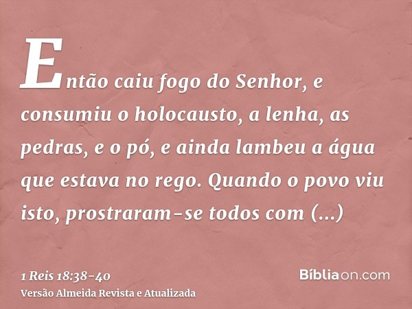 Então caiu fogo do Senhor, e consumiu o holocausto, a lenha, as pedras, e o pó, e ainda lambeu a água que estava no rego.Quando o povo viu isto, prostraram-se t