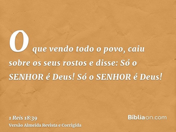 O que vendo todo o povo, caiu sobre os seus rostos e disse: Só o SENHOR é Deus! Só o SENHOR é Deus!