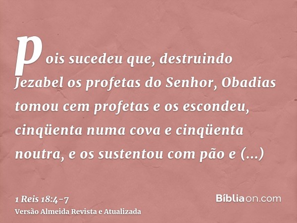 pois sucedeu que, destruindo Jezabel os profetas do Senhor, Obadias tomou cem profetas e os escondeu, cinqüenta numa cova e cinqüenta noutra, e os sustentou com