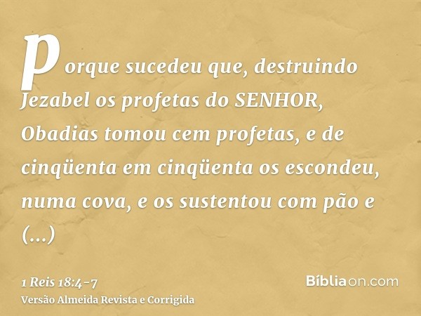 porque sucedeu que, destruindo Jezabel os profetas do SENHOR, Obadias tomou cem profetas, e de cinqüenta em cinqüenta os escondeu, numa cova, e os sustentou com