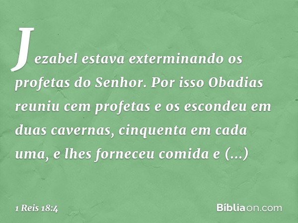 Jezabel estava exterminando os profetas do Senhor. Por isso Obadias reuniu cem profetas e os escondeu em duas cavernas, cinquenta em cada uma, e lhes forneceu c