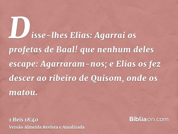 Disse-lhes Elias: Agarrai os profetas de Baal! que nenhum deles escape: Agarraram-nos; e Elias os fez descer ao ribeiro de Quisom, onde os matou.