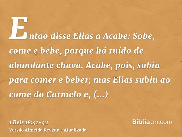 Então disse Elias a Acabe: Sobe, come e bebe, porque há ruído de abundante chuva.Acabe, pois, subiu para comer e beber; mas Elias subiu ao cume do Carmelo e, in