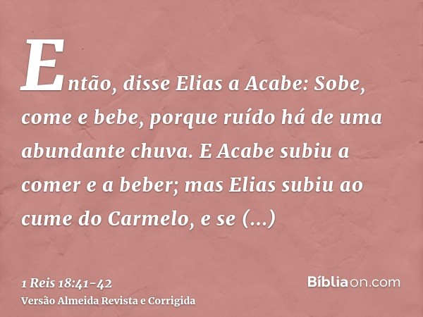 Então, disse Elias a Acabe: Sobe, come e bebe, porque ruído há de uma abundante chuva.E Acabe subiu a comer e a beber; mas Elias subiu ao cume do Carmelo, e se 