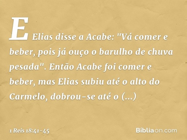 E Elias disse a Acabe: "Vá comer e beber, pois já ouço o barulho de chuva pesada". Então Acabe foi comer e beber, mas Elias subiu até o alto do Carmelo, dobrou-