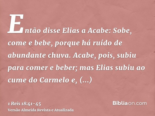 Então disse Elias a Acabe: Sobe, come e bebe, porque há ruído de abundante chuva.Acabe, pois, subiu para comer e beber; mas Elias subiu ao cume do Carmelo e, in