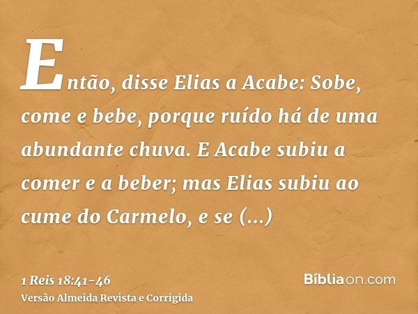 Então, disse Elias a Acabe: Sobe, come e bebe, porque ruído há de uma abundante chuva.E Acabe subiu a comer e a beber; mas Elias subiu ao cume do Carmelo, e se 