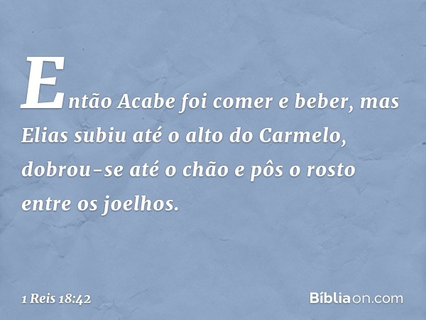 Então Acabe foi comer e beber, mas Elias subiu até o alto do Carmelo, dobrou-se até o chão e pôs o rosto entre os joelhos. -- 1 Reis 18:42