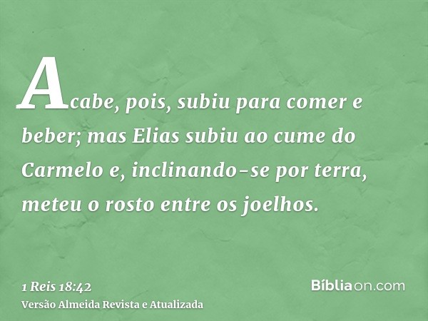 Acabe, pois, subiu para comer e beber; mas Elias subiu ao cume do Carmelo e, inclinando-se por terra, meteu o rosto entre os joelhos.