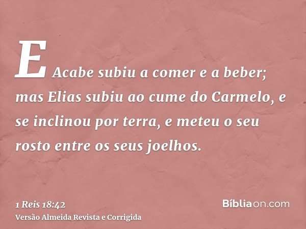 E Acabe subiu a comer e a beber; mas Elias subiu ao cume do Carmelo, e se inclinou por terra, e meteu o seu rosto entre os seus joelhos.