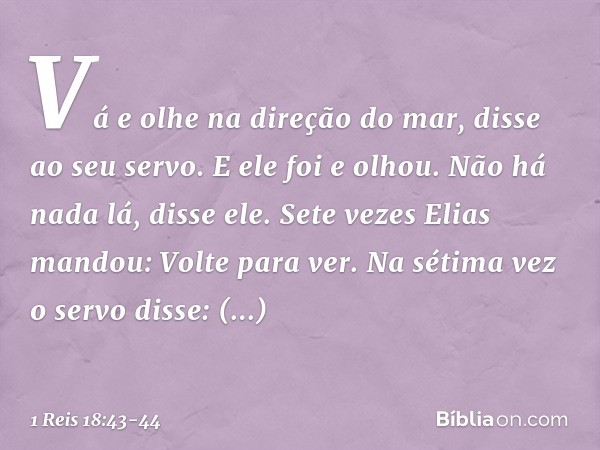 "Vá e olhe na direção do mar", disse ao seu servo. E ele foi e olhou.
"Não há nada lá", disse ele.
Sete vezes Elias mandou: "Volte para ver". Na sétima vez o se