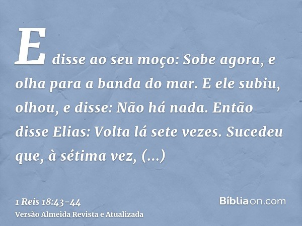 E disse ao seu moço: Sobe agora, e olha para a banda do mar. E ele subiu, olhou, e disse: Não há nada. Então disse Elias: Volta lá sete vezes.Sucedeu que, à sét