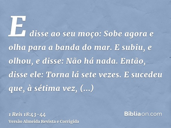 E disse ao seu moço: Sobe agora e olha para a banda do mar. E subiu, e olhou, e disse: Não há nada. Então, disse ele: Torna lá sete vezes.E sucedeu que, à sétim