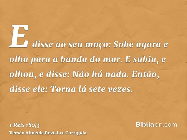 E disse ao seu moço: Sobe agora e olha para a banda do mar. E subiu, e olhou, e disse: Não há nada. Então, disse ele: Torna lá sete vezes.