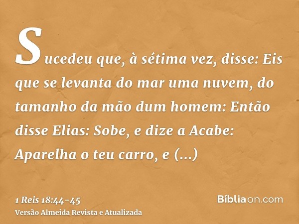 Sucedeu que, à sétima vez, disse: Eis que se levanta do mar uma nuvem, do tamanho da mão dum homem: Então disse Elias: Sobe, e dize a Acabe: Aparelha o teu carr