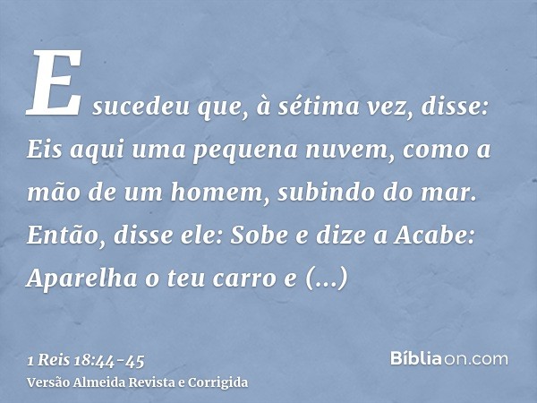 E sucedeu que, à sétima vez, disse: Eis aqui uma pequena nuvem, como a mão de um homem, subindo do mar. Então, disse ele: Sobe e dize a Acabe: Aparelha o teu ca