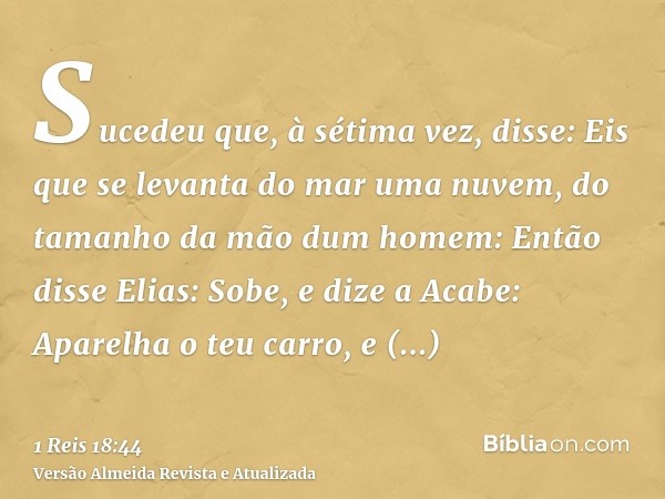 Sucedeu que, à sétima vez, disse: Eis que se levanta do mar uma nuvem, do tamanho da mão dum homem: Então disse Elias: Sobe, e dize a Acabe: Aparelha o teu carr