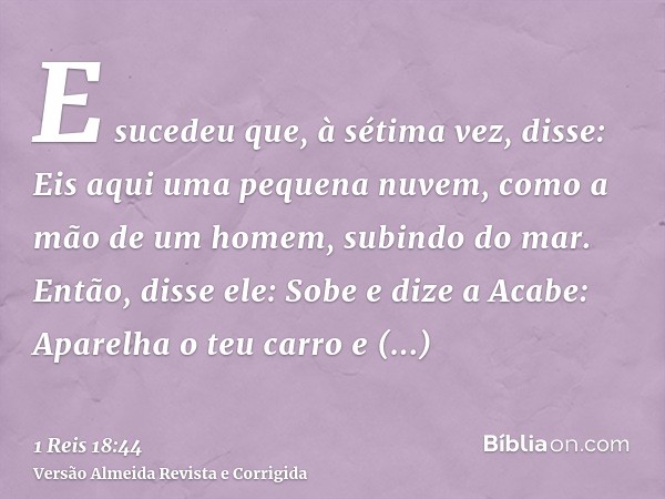 E sucedeu que, à sétima vez, disse: Eis aqui uma pequena nuvem, como a mão de um homem, subindo do mar. Então, disse ele: Sobe e dize a Acabe: Aparelha o teu ca