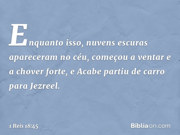 Enquanto isso, nuvens escuras apareceram no céu, começou a ventar e a chover forte, e Acabe partiu de carro para Jezreel. -- 1 Reis 18:45