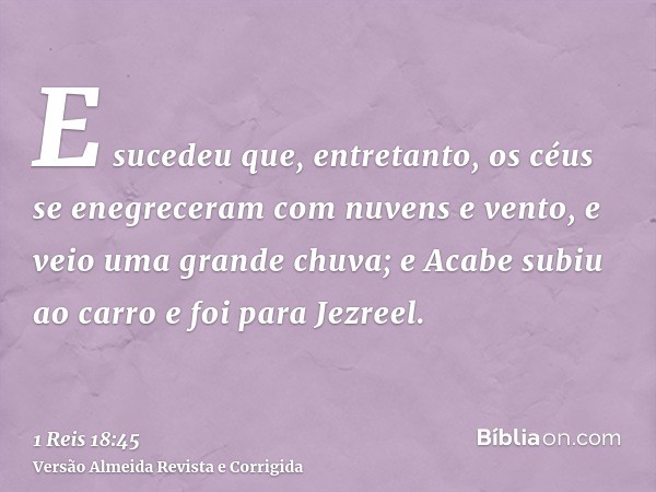 E sucedeu que, entretanto, os céus se enegreceram com nuvens e vento, e veio uma grande chuva; e Acabe subiu ao carro e foi para Jezreel.