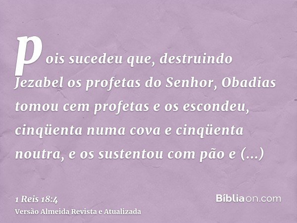 pois sucedeu que, destruindo Jezabel os profetas do Senhor, Obadias tomou cem profetas e os escondeu, cinqüenta numa cova e cinqüenta noutra, e os sustentou com