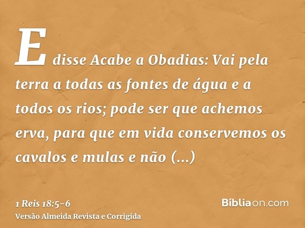 E disse Acabe a Obadias: Vai pela terra a todas as fontes de água e a todos os rios; pode ser que achemos erva, para que em vida conservemos os cavalos e mulas 