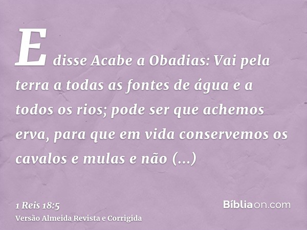 E disse Acabe a Obadias: Vai pela terra a todas as fontes de água e a todos os rios; pode ser que achemos erva, para que em vida conservemos os cavalos e mulas 