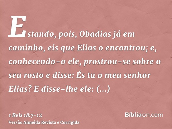 Estando, pois, Obadias já em caminho, eis que Elias o encontrou; e, conhecendo-o ele, prostrou-se sobre o seu rosto e disse: És tu o meu senhor Elias?E disse-lh